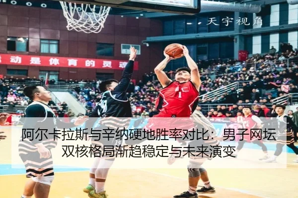 阿尔卡拉斯与辛纳硬地胜率对比：男子网坛双核格局渐趋稳定与未来演变