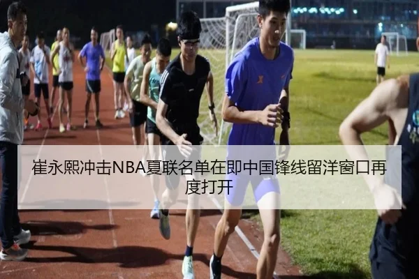 崔永熙冲击NBA夏联名单在即中国锋线留洋窗口再度打开
