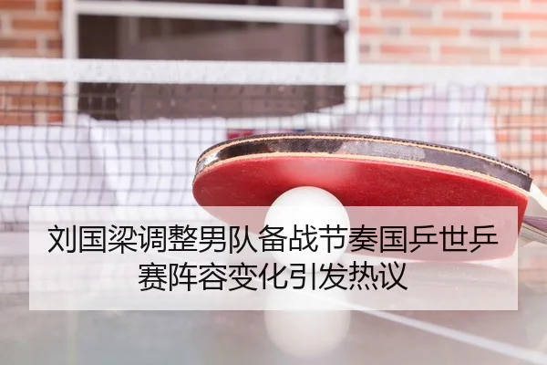 刘国梁调整男队备战节奏国乒世乒赛阵容变化引发热议